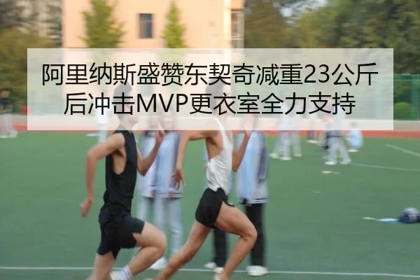 阿里纳斯盛赞东契奇减重23公斤后冲击MVP更衣室全力支持
